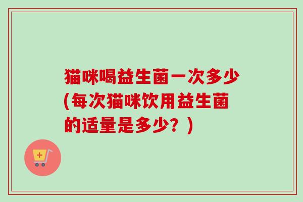猫咪喝益生菌一次多少(每次猫咪饮用益生菌的适量是多少?) 猫咪喝益生菌一次多少(每次猫咪饮用益生菌的适量是多少?)