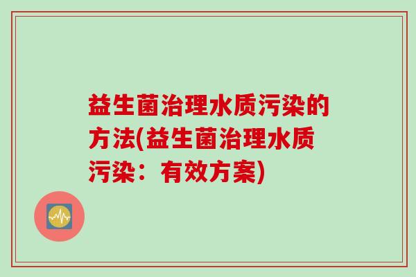 益生菌理水质污染的方法(益生菌理水质污染:有效方案) 益生菌理水质污染的方法(益生菌理水质污染:有效方案)