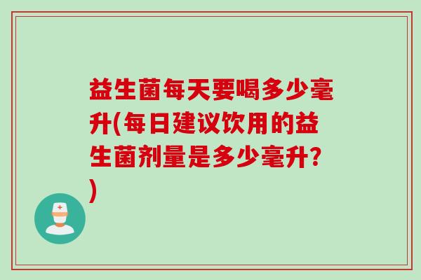 益生菌每天要喝多少毫升(每日建议饮用的益生菌剂量是多少毫升?) 益生菌每天要喝多少毫升(每日建议饮用的益生菌剂量是多少毫升?)
