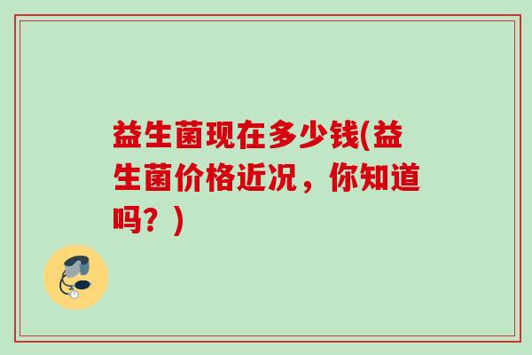 益生菌现在多少钱(益生菌价格近况,你知道吗?) 益生菌现在多少钱(益生菌价格近况,你知道吗?)