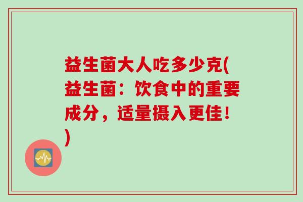 益生菌大人吃多少克(益生菌：饮食中的重要成分，适量摄入更佳！)