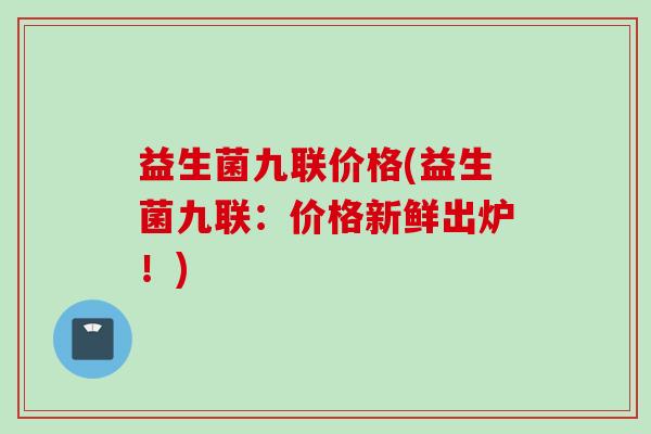 益生菌九联价格(益生菌九联:价格新鲜出炉!) 益生菌九联价格(益生菌九联:价格新鲜出炉!)