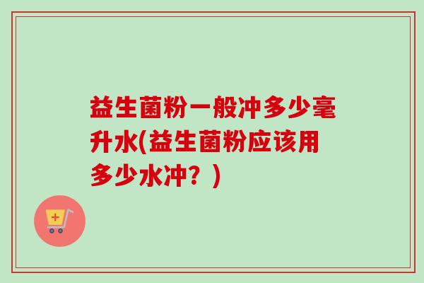 益生菌粉一般冲多少毫升水(益生菌粉应该用多少水冲?) 益生菌粉一般冲多少毫升水(益生菌粉应该用多少水冲?)