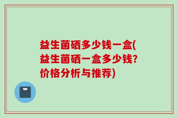 益生菌硒多少钱一盒(益生菌硒一盒多少钱？价格分析与推荐)