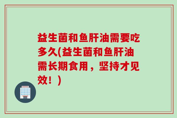 益生菌和鱼肝油需要吃多久(益生菌和鱼肝油需长期食用，坚持才见效！)