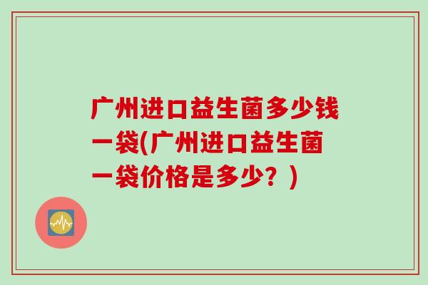 广州进口益生菌多少钱一袋(广州进口益生菌一袋价格是多少?) 广州进口益生菌多少钱一袋(广州进口益生菌一袋价格是多少?)