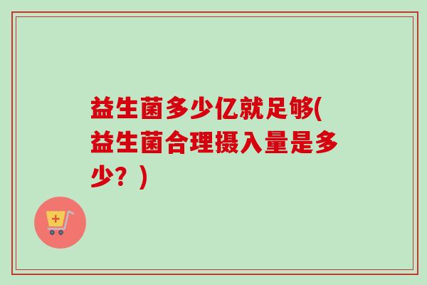 益生菌多少亿就足够(益生菌合理摄入量是多少?) 益生菌多少亿就足够(益生菌合理摄入量是多少?)