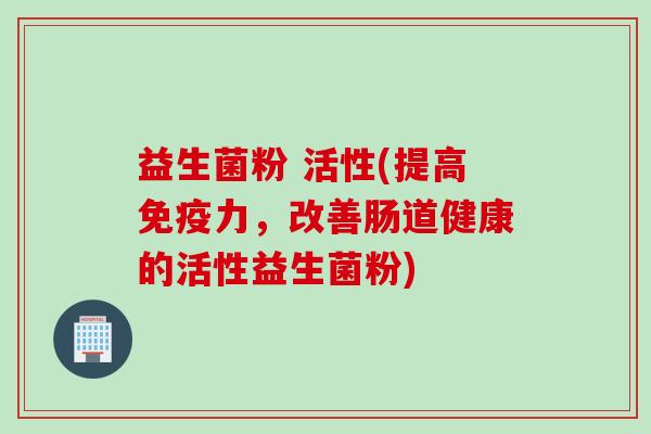 益生菌粉 活性(提高力,改善肠道健康的活性益生菌粉) 益生菌粉 活性(提高力,改善肠道健康的活性益生菌粉)