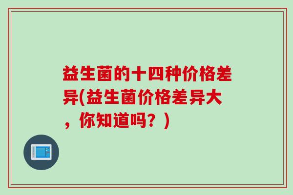 益生菌的十四种价格差异(益生菌价格差异大，你知道吗？)