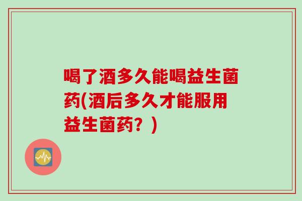 喝了酒多久能喝益生菌药(酒后多久才能服用益生菌药？)