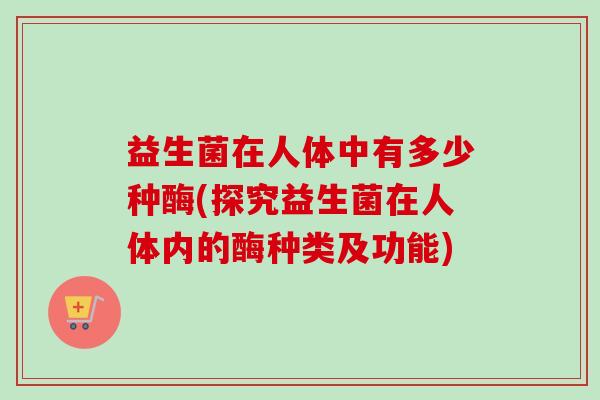 益生菌在人体中有多少种酶(探究益生菌在人体内的酶种类及功能)