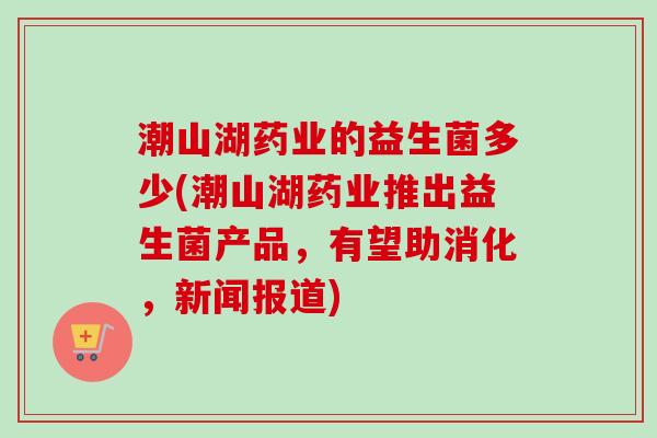 潮山湖药业的益生菌多少(潮山湖药业推出益生菌产品，有望助消化，新闻报道)