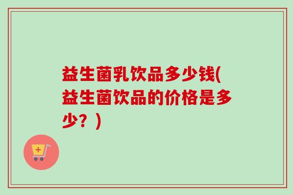 益生菌乳饮品多少钱(益生菌饮品的价格是多少？)