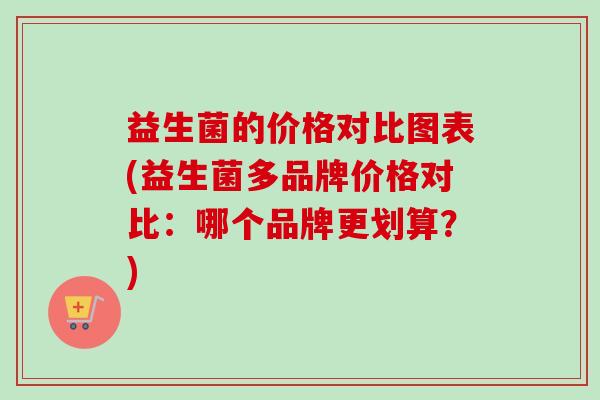 益生菌的价格对比图表(益生菌多品牌价格对比:哪个品牌更划算?) 益生菌的价格对比图表(益生菌多品牌价格对比:哪个品牌更划算?)