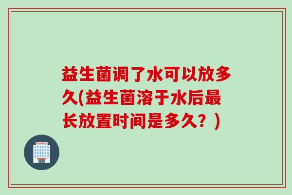 益生菌调了水可以放多久(益生菌溶于水后长放置时间是多久？)