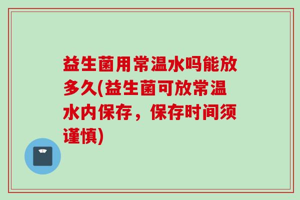 益生菌用常温水吗能放多久(益生菌可放常温水内保存,保存时间须谨慎) 益生菌用常温水吗能放多久(益生菌可放常温水内保存,保存时间须谨慎)