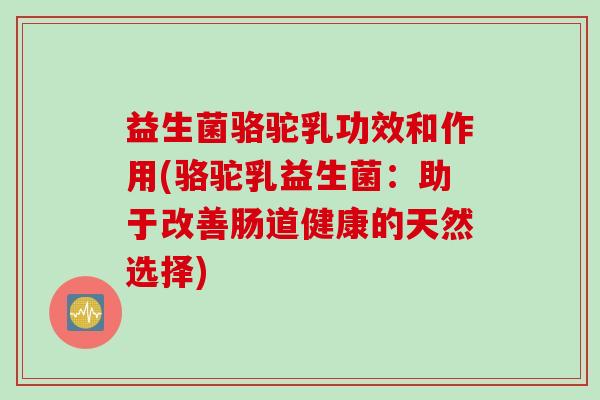 益生菌骆驼乳功效和作用(骆驼乳益生菌:助于改善肠道健康的天然选择) 益生菌骆驼乳功效和作用(骆驼乳益生菌:助于改善肠道健康的天然选择)