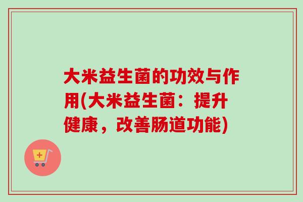 大米益生菌的功效与作用(大米益生菌：提升健康，改善肠道功能)