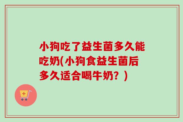 小狗吃了益生菌多久能吃奶(小狗食益生菌后多久适合喝牛奶？)