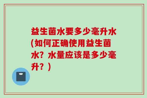 益生菌水要多少毫升水(如何正确使用益生菌水?水量应该是多少毫升?) 益生菌水要多少毫升水(如何正确使用益生菌水?水量应该是多少毫升?)