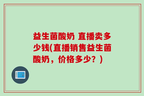 益生菌酸奶 直播卖多少钱(直播销售益生菌酸奶，价格多少？)