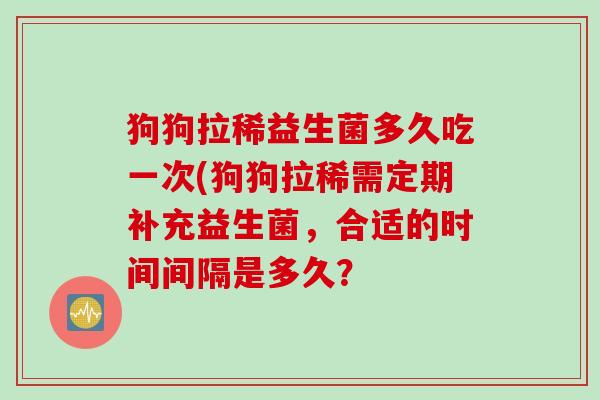 狗狗拉稀益生菌多久吃一次(狗狗拉稀需定期补充益生菌,合适的时间间隔是多久? 狗狗拉稀益生菌多久吃一次(狗狗拉稀需定期补充益生菌,合适的时间间隔是多久?