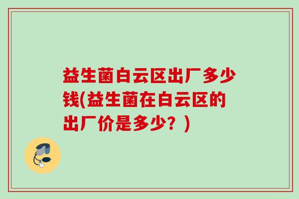益生菌白云区出厂多少钱(益生菌在白云区的出厂价是多少?) 益生菌白云区出厂多少钱(益生菌在白云区的出厂价是多少?)