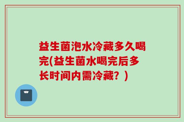 益生菌泡水冷藏多久喝完(益生菌水喝完后多长时间内需冷藏?) 益生菌泡水冷藏多久喝完(益生菌水喝完后多长时间内需冷藏?)