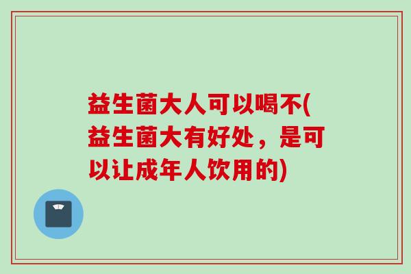 益生菌大人可以喝不(益生菌大有好处，是可以让成年人饮用的)
