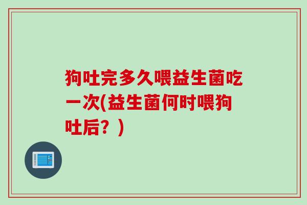 狗吐完多久喂益生菌吃一次(益生菌何时喂狗吐后？)