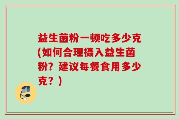 益生菌粉一顿吃多少克(如何合理摄入益生菌粉？建议每餐食用多少克？)
