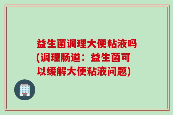 益生菌调理大便粘液吗(调理肠道:益生菌可以缓解大便粘液问题) 益生菌调理大便粘液吗(调理肠道:益生菌可以缓解大便粘液问题)