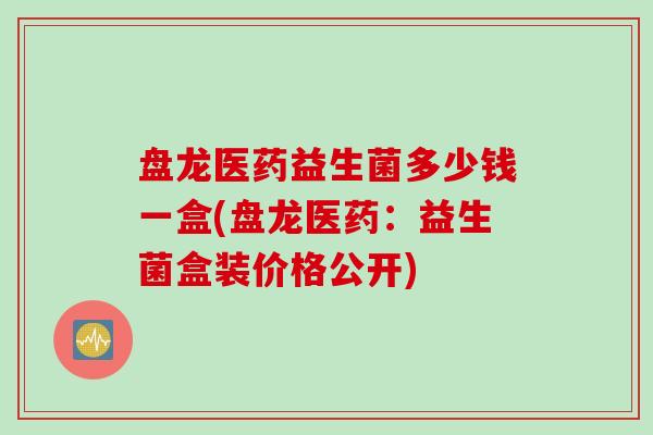 盘龙医药益生菌多少钱一盒(盘龙医药:益生菌盒装价格公开) 盘龙医药益生菌多少钱一盒(盘龙医药:益生菌盒装价格公开)