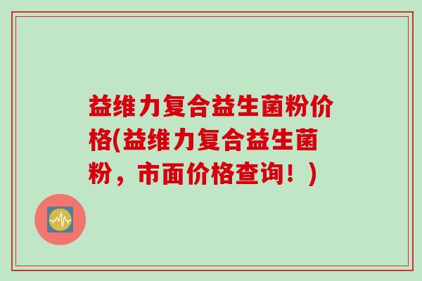 益维力复合益生菌粉价格(益维力复合益生菌粉，市面价格查询！)