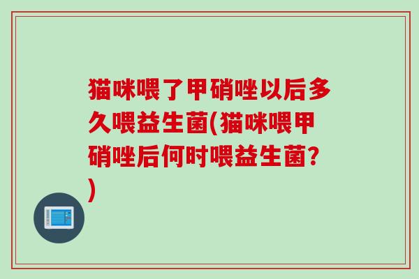 猫咪喂了甲硝唑以后多久喂益生菌(猫咪喂甲硝唑后何时喂益生菌？)