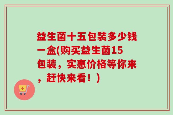 益生菌十五包装多少钱一盒(购买益生菌15包装，实惠价格等你来，赶快来看！)
