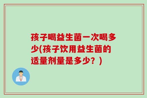 孩子喝益生菌一次喝多少(孩子饮用益生菌的适量剂量是多少？)