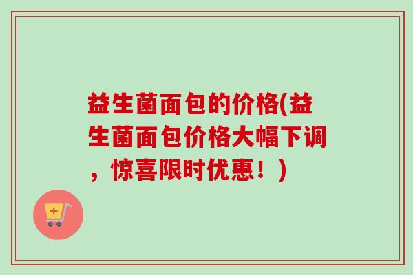 益生菌面包的价格(益生菌面包价格大幅下调,惊喜限时优惠!) 益生菌面包的价格(益生菌面包价格大幅下调,惊喜限时优惠!)