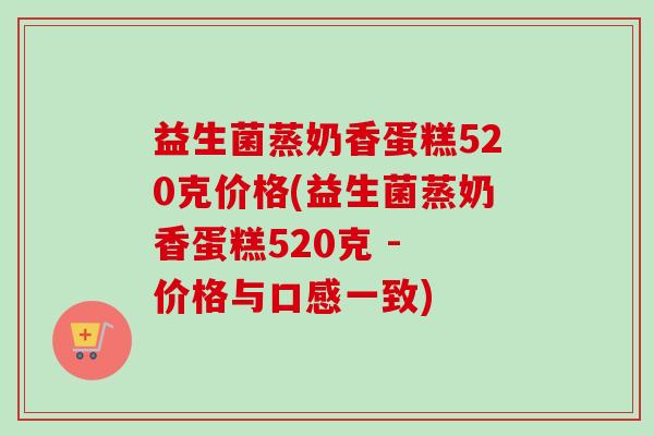 益生菌蒸奶香蛋糕520克价格(益生菌蒸奶香蛋糕520克 - 价格与口感一致) 益生菌蒸奶香蛋糕520克价格(益生菌蒸奶香蛋糕520克 - 价格与口感一致)