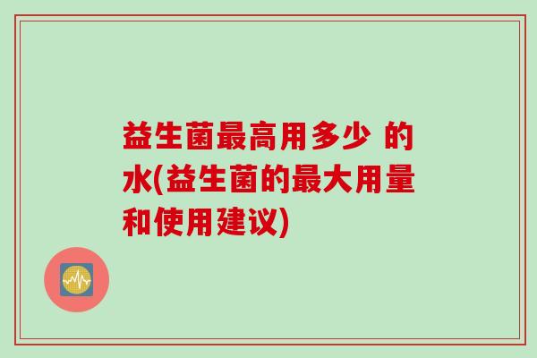 益生菌最高用多少 的水(益生菌的最大用量和使用建议)