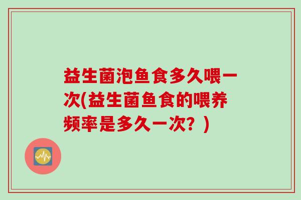 益生菌泡鱼食多久喂一次(益生菌鱼食的喂养频率是多久一次？)