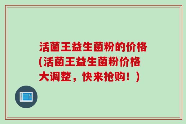 活菌王益生菌粉的价格(活菌王益生菌粉价格大调整，快来抢购！)