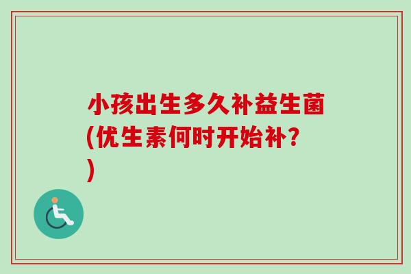 小孩出生多久补益生菌(优生素何时开始补?) 小孩出生多久补益生菌(优生素何时开始补?)