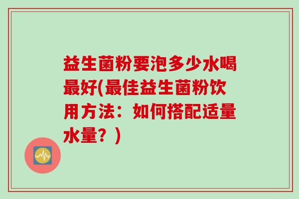 益生菌粉要泡多少水喝好(佳益生菌粉饮用方法:如何搭配适量水量?) 益生菌粉要泡多少水喝好(佳益生菌粉饮用方法:如何搭配适量水量?)