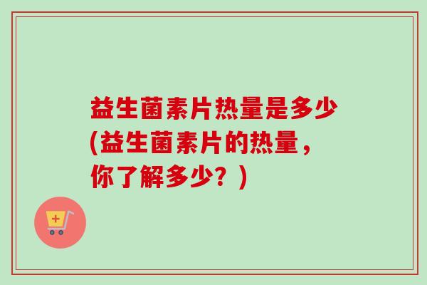 益生菌素片热量是多少(益生菌素片的热量,你了解多少?) 益生菌素片热量是多少(益生菌素片的热量,你了解多少?)