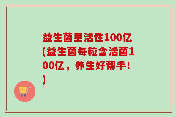 益生菌里活性100亿(益生菌每粒含活菌100亿，养生好帮手！)