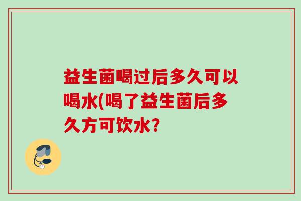 益生菌喝过后多久可以喝水(喝了益生菌后多久方可饮水? 益生菌喝过后多久可以喝水(喝了益生菌后多久方可饮水?