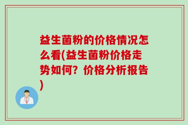 益生菌粉的价格情况怎么看(益生菌粉价格走势如何?价格分析报告) 益生菌粉的价格情况怎么看(益生菌粉价格走势如何?价格分析报告)