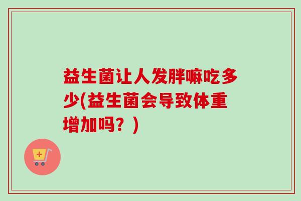 益生菌让人发胖嘛吃多少(益生菌会导致体重增加吗？)