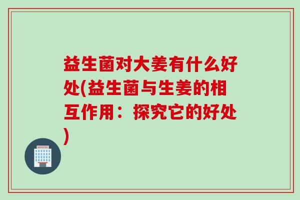 益生菌对大姜有什么好处(益生菌与生姜的相互作用：探究它的好处)
